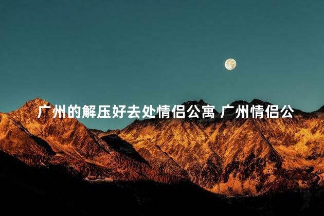 广州的解压好去处情侣公寓 广州情侣公寓：幸福解脱的完美秘密场所